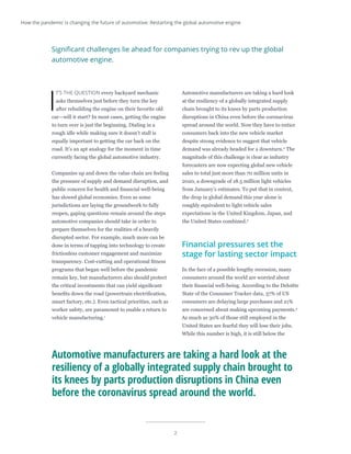 2
I
T’S THE QUESTION every backyard mechanic
asks themselves just before they turn the key
after rebuilding the engine on their favorite old
car—will it start? In most cases, getting the engine
to turn over is just the beginning. Dialing in a
rough idle while making sure it doesn’t stall is
equally important to getting the car back on the
road. It’s an apt analogy for the moment in time
currently facing the global automotive industry.
Companies up and down the value chain are feeling
the pressure of supply and demand disruption, and
public concern for health and financial well-being
has slowed global economies. Even as some
jurisdictions are laying the groundwork to fully
reopen, gaping questions remain around the steps
automotive companies should take in order to
prepare themselves for the realities of a heavily
disrupted sector. For example, much more can be
done in terms of tapping into technology to create
frictionless customer engagement and maximize
transparency. Cost-cutting and operational fitness
programs that began well before the pandemic
remain key, but manufacturers also should protect
the critical investments that can yield significant
benefits down the road (powertrain electrification,
smart factory, etc.). Even tactical priorities, such as
worker safety, are paramount to enable a return to
vehicle manufacturing.1
Automotive manufacturers are taking a hard look
at the resiliency of a globally integrated supply
chain brought to its knees by parts production
disruptions in China even before the coronavirus
spread around the world. Now they have to entice
consumers back into the new vehicle market
despite strong evidence to suggest that vehicle
demand was already headed for a downturn.2
The
magnitude of this challenge is clear as industry
forecasters are now expecting global new vehicle
sales to total just more than 70 million units in
2020, a downgrade of 18.5 million light vehicles
from January’s estimates. To put that in context,
the drop in global demand this year alone is
roughly equivalent to light vehicle sales
expectations in the United Kingdom, Japan, and
the United States combined.3
Financial pressures set the
stage for lasting sector impact
In the face of a possible lengthy recession, many
consumers around the world are worried about
their financial well-being. According to the Deloitte
State of the Consumer Tracker data, 37% of US
consumers are delaying large purchases and 21%
are concerned about making upcoming payments.4
As much as 30% of those still employed in the
United States are fearful they will lose their jobs.
While this number is high, it is still below the
Significant challenges lie ahead for companies trying to rev up the global
automotive engine.
Automotive manufacturers are taking a hard look at the
resiliency of a globally integrated supply chain brought to
its knees by parts production disruptions in China even
before the coronavirus spread around the world.
How the pandemic is changing the future of automotive: Restarting the global automotive engine
 