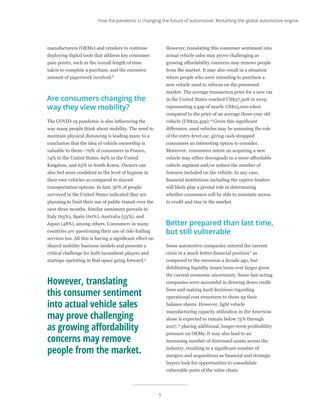 5
manufacturers (OEMs) and retailers to continue
deploying digital tools that address key consumer
pain points, such as the overall length of time
taken to complete a purchase, and the excessive
amount of paperwork involved.8
Are consumers changing the
way they view mobility?
The COVID-19 pandemic is also influencing the
way many people think about mobility. The need to
maintain physical distancing is leading many to a
conclusion that the idea of vehicle ownership is
valuable to them—79% of consumers in France,
74% in the United States, 69% in the United
Kingdom, and 63% in South Korea. Owners can
also feel more confident in the level of hygiene in
their own vehicles as compared to shared
transportation options. In fact, 56% of people
surveyed in the United States indicated they are
planning to limit their use of public transit over the
next three months. Similar sentiment prevails in
Italy (63%), Spain (60%), Australia (53%), and
Japan (48%), among others. Consumers in many
countries are questioning their use of ride-hailing
services too. All this is having a significant effect on
shared mobility business models and presents a
critical challenge for both incumbent players and
startups operating in that space going forward.9
However, translating this consumer sentiment into
actual vehicle sales may prove challenging as
growing affordability concerns may remove people
from the market. It may also result in a situation
where people who were intending to purchase a
new vehicle need to refocus on the preowned
market. The average transaction price for a new car
in the United States reached US$37,308 in 2019,
representing a gap of nearly US$15,000 when
compared to the price of an average three-year old
vehicle (US$22,459).10
Given this significant
difference, used vehicles may be assuming the role
of the entry-level car, giving cash-strapped
consumers an interesting option to consider.
Moreover, consumers intent on acquiring a new
vehicle may either downgrade to a more affordable
vehicle segment and/or reduce the number of
features included on the vehicle. In any case,
financial institutions including the captive lenders
will likely play a pivotal role in determining
whether consumers will be able to maintain access
to credit and stay in the market.
Better prepared than last time,
but still vulnerable
Some automotive companies entered the current
crisis in a much better financial position11
as
compared to the recession a decade ago, but
debilitating liquidity issues loom ever larger given
the current economic uncertainty. Some fast-acting
companies were successful in drawing down credit
lines and making hard decisions regarding
operational cost structures to shore up their
balance sheets. However, light vehicle
manufacturing capacity utilization in the Americas
alone is expected to remain below 75% through
2027,12
placing additional, longer-term profitability
pressure on OEMs. It may also lead to an
increasing number of distressed assets across the
industry, resulting in a significant number of
mergers and acquisitions as financial and strategic
buyers look for opportunities to consolidate
vulnerable parts of the value chain.
However, translating
this consumer sentiment
into actual vehicle sales
may prove challenging
as growing affordability
concerns may remove
people from the market.
How the pandemic is changing the future of automotive: Restarting the global automotive engine
 