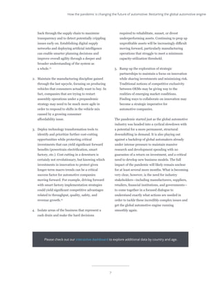 7
back through the supply chain to maximize
transparency and to detect potentially crippling
issues early on. Establishing digital supply
networks and deploying artificial intelligence
can enable smarter planning decisions and
improve overall agility through a deeper and
broader understanding of the system as
a whole.13
2.	 Maintain the manufacturing discipline gained
through the last upcycle, focusing on producing
vehicles that consumers actually want to buy. In
fact, companies that are trying to restart
assembly operations under a prepandemic
strategy may need to be much more agile in
order to respond to shifts in the vehicle mix
caused by a growing consumer
affordability issue.
3.	 Deploy technology transformation tools to
identify and prioritize further cost-cutting
opportunities while protecting critical
investments that can yield significant forward
benefits (powertrain electrification, smart
factory, etc.). Cost cutting in a downturn is
certainly not revolutionary, but knowing which
investments in innovation to protect given
longer-term macro trends can be a critical
success factor for automotive companies
moving forward. For example, driving forward
with smart factory implementation strategies
could yield significant competitive advantages
related to throughput, quality, safety, and
revenue growth.14
4.	 Isolate areas of the business that represent a
cash drain and make the hard decisions
required to rehabilitate, sunset, or divest
underperforming assets. Continuing to prop up
unprofitable assets will be increasingly difficult
moving forward, particularly manufacturing
operations that struggle to meet a minimum
capacity-utilization threshold.
5.	 Ramp up the exploration of strategic
partnerships to maintain a focus on innovation
while sharing investments and minimizing risk.
Traditional notions of competitive exclusivity
between OEMs may be giving way to the
realities of emerging market conditions.
Finding ways to collaborate on innovation may
become a strategic imperative for
automotive companies.
The pandemic started just as the global automotive
industry was headed into a cyclical slowdown with
a potential for a more permanent, structural
downshifting in demand. It is also playing out
against a backdrop of global automakers already
under intense pressure to maintain massive
research and development spending with no
guarantee of a return on investment, and a critical
need to develop new business models. The full
impact of the pandemic will likely remain unclear
for at least several more months. What is becoming
very clear, however, is the need for industry
stakeholders—including manufacturers, suppliers,
retailers, financial institutions, and governments—
to come together in a focused dialogue to
understand exactly what actions are needed in
order to tackle these incredibly complex issues and
get the global automotive engine running
smoothly again.
Please check out our interactive dashboard to explore additional data by country and age.
How the pandemic is changing the future of automotive: Restarting the global automotive engine
 