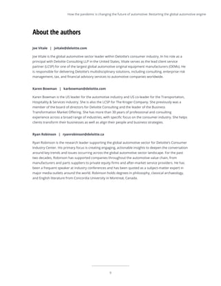 9
Joe Vitale | jvitale@deloitte.com
Joe Vitale is the global automotive sector leader within Deloitte’s consumer industry. In his role as a
principal with Deloitte Consulting LLP in the United States, Vitale serves as the lead client service
partner (LCSP) for one of the largest global automotive original equipment manufacturers (OEMs). He
is responsible for delivering Deloitte’s multidisciplinary solutions, including consulting, enterprise risk
management, tax, and financial advisory services to automotive companies worldwide.
Karen Bowman | karbowman@deloitte.com
Karen Bowman is the US leader for the automotive industry and US co-leader for the Transportation,
Hospitality & Services industry. She is also the LCSP for The Kroger Company. She previously was a
member of the board of directors for Deloitte Consulting and the leader of the Business
Transformation Market Offering. She has more than 30 years of professional and consulting
experience across a broad range of industries, with specific focus on the consumer industry. She helps
clients transform their businesses as well as align their people and business strategies.
Ryan Robinson | ryanrobinson@deloitte.ca
Ryan Robinson is the research leader supporting the global automotive sector for Deloitte’s Consumer
Industry Center. His primary focus is creating engaging, actionable insights to deepen the conversation
around key trends and issues occurring across the global automotive sector landscape. For the past
two decades, Robinson has supported companies throughout the automotive value chain, from
manufacturers and parts suppliers to private equity firms and after-market service providers. He has
been a frequent speaker at industry conferences and has been quoted as a subject-matter expert in
major media outlets around the world. Robinson holds degrees in philosophy, classical archaeology,
and English literature from Concordia University in Montreal, Canada.
About the authors
How the pandemic is changing the future of automotive: Restarting the global automotive engine
 