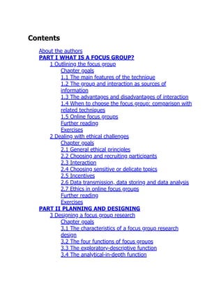 Contents
About the authors
PART I WHAT IS A FOCUS GROUP?
1 Outlining the focus group
Chapter goals
1.1 The main features of the technique
1.2 The group and interaction as sources of
information
1.3 The advantages and disadvantages of interaction
1.4 When to choose the focus group: comparison with
related techniques
1.5 Online focus groups
Further reading
Exercises
2 Dealing with ethical challenges
Chapter goals
2.1 General ethical principles
2.2 Choosing and recruiting participants
2.3 Interaction
2.4 Choosing sensitive or delicate topics
2.5 Incentives
2.6 Data transmission, data storing and data analysis
2.7 Ethics in online focus groups
Further reading
Exercises
PART II PLANNING AND DESIGNING
3 Designing a focus group research
Chapter goals
3.1 The characteristics of a focus group research
design
3.2 The four functions of focus groups
3.3 The exploratory-descriptive function
3.4 The analytical-in-depth function
 