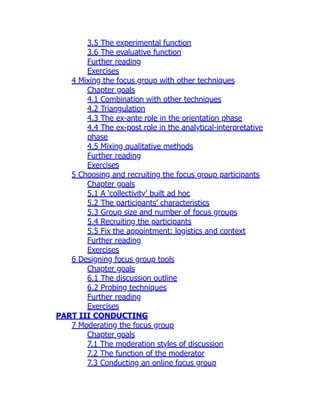 3.5 The experimental function
3.6 The evaluative function
Further reading
Exercises
4 Mixing the focus group with other techniques
Chapter goals
4.1 Combination with other techniques
4.2 Triangulation
4.3 The ex-ante role in the orientation phase
4.4 The ex-post role in the analytical-interpretative
phase
4.5 Mixing qualitative methods
Further reading
Exercises
5 Choosing and recruiting the focus group participants
Chapter goals
5.1 A ‘collectivity’ built ad hoc
5.2 The participants’ characteristics
5.3 Group size and number of focus groups
5.4 Recruiting the participants
5.5 Fix the appointment: logistics and context
Further reading
Exercises
6 Designing focus group tools
Chapter goals
6.1 The discussion outline
6.2 Probing techniques
Further reading
Exercises
PART III CONDUCTING
7 Moderating the focus group
Chapter goals
7.1 The moderation styles of discussion
7.2 The function of the moderator
7.3 Conducting an online focus group
 