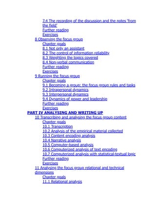 7.4 The recording of the discussion and the notes ‘from
the field’
Further reading
Exercises
8 Observing the focus group
Chapter goals
8.1 Not only an assistant
8.2 The control of information reliability
8.3 Weighting the topics covered
8.4 Non-verbal communication
Further reading
Exercises
9 Running the focus group
Chapter goals
9.1 Becoming a group: the focus group rules and tasks
9.2 Intrapersonal dynamics
9.3 Interpersonal dynamics
9.4 Dynamics of power and leadership
Further reading
Exercises
PART IV ANALYSING AND WRITING UP
10 Transcribing and analysing the focus group content
Chapter goals
10.1 Transcription
10.2 Analysis of the empirical material collected
10.3 Content encoding analysis
10.4 Narrative analysis
10.5 Computer-based analysis
10.6 Computerized analysis of text encoding
10.7 Computerized analysis with statistical-textual logic
Further reading
Exercises
11 Analysing the focus group relational and technical
dimensions
Chapter goals
11.1 Relational analysis
 