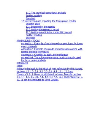 11.2 The technical-operational analysis
Further reading
Exercises
12 Interpreting and reporting the focus group results
Chapter goals
12.1 Interpreting the results
12.2 Writing the research report
12.3 Writing an article for a scientific journal
Further reading
Exercises
APPENDICES – TOOLS
Appendix 1: Example of an informed consent form for focus
group research
Appendix 2: Example of a guide and discussion outline with
related probing techniques
Appendix 3: Checklist to assist the moderator
Appendix 4: The software programs most commonly used
for focus group analysis
References
Index
Although the book is the result of joint reflection by the authors,
sections 1.2, 1.3, 3.1, 3.2, 3.3, 3.4, 4.5, 12.1, 12.2 and
Chapters 5, 6, 7, 8 can be attributed to Ivana Acocella, section
1.1, 1.4, 1.5, 3.5, 3.6, 4.1, 4.2, 4.3, 4.4, 12.3 and Chapters 2, 9,
10, 11 can be attributed to Silvia Cataldi.
 