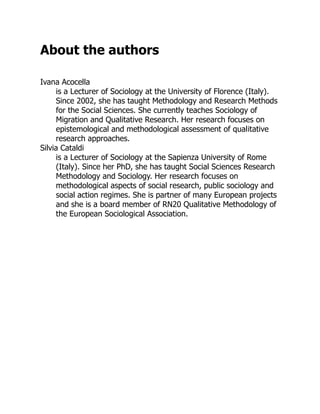 About the authors
Ivana Acocella
is a Lecturer of Sociology at the University of Florence (Italy).
Since 2002, she has taught Methodology and Research Methods
for the Social Sciences. She currently teaches Sociology of
Migration and Qualitative Research. Her research focuses on
epistemological and methodological assessment of qualitative
research approaches.
Silvia Cataldi
is a Lecturer of Sociology at the Sapienza University of Rome
(Italy). Since her PhD, she has taught Social Sciences Research
Methodology and Sociology. Her research focuses on
methodological aspects of social research, public sociology and
social action regimes. She is partner of many European projects
and she is a board member of RN20 Qualitative Methodology of
the European Sociological Association.
 