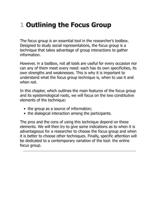 1 Outlining the Focus Group
The focus group is an essential tool in the researcher’s toolbox.
Designed to study social representations, the focus group is a
technique that takes advantage of group interactions to gather
information.
However, in a toolbox, not all tools are useful for every occasion nor
can any of them meet every need: each has its own specificities, its
own strengths and weaknesses. This is why it is important to
understand what the focus group technique is, when to use it and
when not.
In this chapter, which outlines the main features of the focus group
and its epistemological roots, we will focus on the two constitutive
elements of the technique:
the group as a source of information;
the dialogical interaction among the participants.
The pros and the cons of using this technique depend on these
elements. We will then try to give some indications as to when it is
advantageous for a researcher to choose the focus group and when
it is better to choose other techniques. Finally, specific attention will
be dedicated to a contemporary variation of the tool: the online
focus group.
 