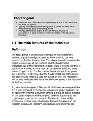 Chapter goals
Knowledge: main characteristics and epistemological roots of the face-to-face
and online focus group.
Applying knowledge and understanding: when to choose and when not to
choose the focus group for research purposes.
Making judgements: developing awareness of the advantages and
disadvantages of group interaction, which is the engine of the focus group
technique.
1.1 The main features of the technique
Definition
The focus group is an essential technique in the researcher’s
toolbox. A good investigator needs to know when to use one
research tool rather than another. This choice is made based on the
cognitive objectives of the research and the fundamental
characteristics of the instrument. Indeed, there is no one tool that is
better than another, nor one that can be used for each and every
research opportunity. For this reason, before using a focus group,
the researcher must know what the fundamental characteristics of
this tool are and what it is used for. Based on this, the researcher
will be able to decide whether or not the focus group is the right tool
for his/her research.
So, what is a focus group? The specific definition we can give is that
it is a ‘non-standard’ technique for information gathering based on
an apparently informal discussion among a group of people selected
on the basis of specific characteristics, outlined according to the
cognitive purposes of the research. The debate occurs in the
presence of a moderator, who leads a focused discussion on the
research issues, and (possibly) an observer, who observes the
 