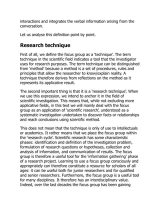 interactions and integrates the verbal information arising from the
conversation.
Let us analyse this definition point by point.
Research technique
First of all, we define the focus group as a ‘technique’. The term
technique in the scientific field indicates a tool that the investigator
uses for research purposes. The term technique can be distinguished
from ‘method’ because a method is a set of procedures, rules and
principles that allow the researcher to know/explain reality. A
technique therefore derives from reflections on the method as it
represents its applicative result.
The second important thing is that it is a ‘research technique’. When
we use this expression, we intend to anchor it in the field of
scientific investigation. This means that, while not excluding more
applicative fields, in this text we will mainly deal with the focus
group as an application of ‘scientific research’, understood as a
systematic investigation undertaken to discover facts or relationships
and reach conclusions using scientific method.
This does not mean that the technique is only of use to intellectuals
or academics. It rather means that we place the focus group within
the ‘research cycle’. Scientific research has some characteristic
phases: identification and definition of the investigation problem,
formulation of research questions or hypotheses, collection and
analysis of information, and communication of results. The focus
group is therefore a useful tool for the ‘information gathering’ phase
of a research project. Learning to use a focus group consciously and
appropriately can therefore constitute a resource for scholars of all
ages: it can be useful both for junior researchers and for qualified
and senior researchers. Furthermore, the focus group is a useful tool
for many disciplines. It therefore has an interdisciplinary value.
Indeed, over the last decades the focus group has been gaining
 