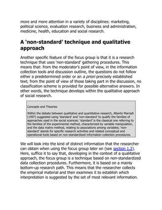 more and more attention in a variety of disciplines: marketing,
political science, evaluation research, business and administration,
medicine, health, education and social research.
A ‘non-standard’ technique and qualitative
approach
Another specific feature of the focus group is that it is a research
technique that uses ‘non-standard’ gathering procedures. This
means that: from the moderator’s point of view, in the information
collection tools and discussion outline, the questions do not follow
either a predetermined order or an a priori precisely established
text; from the point of view of those taking part in the discussion, no
classification scheme is provided for possible alternative answers. In
other words, the technique develops within the qualitative approach
of social research.
Concepts and Theories
Within the debate between qualitative and quantitative research, Alberto Marradi
(1997) suggested using ‘standard’ and ‘non-standard’ to qualify the families of
approaches used in the social sciences: ‘standard’ is the classical one referring to
the families of the experimental method, characterized by variable manipulation,
and the data matrix method, relating to associations among variables; ‘non-
standard’ stands for specific research activities and related conceptual and
operational tools based on non-standardized information collection procedures.
We will look into the kind of distinct information that the researcher
can obtain when using the focus group later on (see section 1.2).
Here, suffice it to say that, developing in the context of a qualitative
approach, the focus group is a technique based on non-standardized
data collection procedures. Furthermore, it is based on a mainly
bottom-up research path. This means that the researcher collects
the empirical material and then examines it to establish which
interpretation is suggested by the set of most relevant information.
 