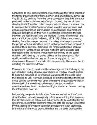 Connected to this, some scholars also emphasize the ‘emic’ aspect of
the focus group (among others, Stewart and Shamdasani, 1990: 13;
Cyr, 2019: 10) deriving from the close connection that links the data
produced to the social context of origin. Indeed, the use of non-
standardized information collection procedures allows the researcher
to enhance the ‘insiders’ point of view’, in order to understand and
explain a phenomenon starting from its conceptual, analytical and
linguistic categories. In this way, it is possible to highlight the gap
between the researcher’s and the insiders’ ‘frames of reference’ and
reach a ‘thick description’ (Geertz, 1975: 27) of the phenomenon,
starting from the perspectives and the categorization processes of
the people who are directly involved in that phenomenon, because it
is part of their daily life. Taking up the famous distinction of Klaus
Krippendorff (2004), these scholars highlight some aspects that
characterize the technique, including the proximity of the social
situation described by the group debate to the participants’ life-
world, as well as the low degree of structuring given to the
discussion outline and the moderate role played by the researcher in
directing the collective debate.
Moreover, in order to maximize the advantages of the technique, the
non-standard and qualitative connotation of this tool should pertain
to both the collection of information, as well as to the entire logic
that guides its use. However, it should be emphasized that the focus
group can be combined with other qualitative or quantitative tools in
the context of a mixed-method research design, as well as
quantitative tools based on standard logics which can be used during
the information analysis.
Incidentally, we prefer to talk about ‘information’ rather than ‘data’,
since the term data etymologically refers to something that is given,
that already exists in nature and simply needs to be collected by the
researcher. In contrast, scientific research data are always influenced
by the specific information collection procedure of each technique.
In the case of the focus group, the data are the texts produced by
 