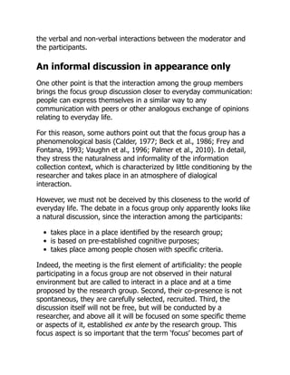 the verbal and non-verbal interactions between the moderator and
the participants.
An informal discussion in appearance only
One other point is that the interaction among the group members
brings the focus group discussion closer to everyday communication:
people can express themselves in a similar way to any
communication with peers or other analogous exchange of opinions
relating to everyday life.
For this reason, some authors point out that the focus group has a
phenomenological basis (Calder, 1977; Beck et al., 1986; Frey and
Fontana, 1993; Vaughn et al., 1996; Palmer et al., 2010). In detail,
they stress the naturalness and informality of the information
collection context, which is characterized by little conditioning by the
researcher and takes place in an atmosphere of dialogical
interaction.
However, we must not be deceived by this closeness to the world of
everyday life. The debate in a focus group only apparently looks like
a natural discussion, since the interaction among the participants:
takes place in a place identified by the research group;
is based on pre-established cognitive purposes;
takes place among people chosen with specific criteria.
Indeed, the meeting is the first element of artificiality: the people
participating in a focus group are not observed in their natural
environment but are called to interact in a place and at a time
proposed by the research group. Second, their co-presence is not
spontaneous, they are carefully selected, recruited. Third, the
discussion itself will not be free, but will be conducted by a
researcher, and above all it will be focused on some specific theme
or aspects of it, established ex ante by the research group. This
focus aspect is so important that the term ‘focus’ becomes part of
 