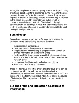 Finally, the key players in the focus group are the participants. They
are chosen based on criteria established by the researcher because
they are deemed useful for the research purposes. They are also
required to interact in the group, and are asked not only to respond
to the stimuli proposed by the moderator, but above all to
problematize and discuss the topic of investigation through
comparison and an exchange of ideas with the others present. This
is why a small group of people is considered most suitable to meet
the cognitive objectives set.
Summing up
In conclusion, we can state that the focus group is a research
technique having the following distinctive properties:
the presence of a moderator;
the (recommended) presence of an observer;
the presence of a small group of people deemed suitable to
provide information on the research topic;
the focus of the discussion on a specific topic or on particular
aspects of a theme decided on the basis of the interests of the
research group;
non-standardized information collection procedures;
a discussion that is not spontaneous.
These six distinctive properties ensure that the focus group can be
considered a useful research tool for studying collective
representations and opinions. However, we should bear in mind that
the engine of the technique is group interaction, as it is the source
of information. The next section is dedicated to this important
aspect.
1.2 The group and interaction as sources of
information
 
