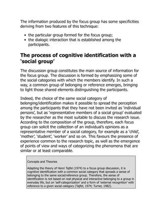 The information produced by the focus group has some specificities
deriving from two features of this technique:
the particular group formed for the focus group;
the dialogic interaction that is established among the
participants.
The process of cognitive identification with a
‘social group’
The discussion group constitutes the main source of information for
the focus group. The discussion is formed by emphasizing some of
the social categories with which the members identify. In such a
way, a common group of belonging or reference emerges, bringing
to light those shared elements distinguishing the participants.
Indeed, the choice of the same social category of
belonging/identification makes it possible to spread the perception
among the participants that they have not been invited as ‘individual
persons’, but as ‘representative members of a social group’ evaluated
by the researcher as the most suitable to discuss the research issue.
According to the composition of the group, therefore, each focus
group can solicit the collection of an individual’s opinions as a
representative member of a social category, for example as a ‘child’,
‘mother’, ‘student’, ‘worker’ and so on. This favours the presence of
experience common to the research topic, as well as the emergence
of points of view and ways of categorizing the phenomena that are
similar or at least comparable.
Concepts and Theories
Adapting the theory of Henri Tajfel (1974) to a focus group discussion, it is
cognitive identification with a common social category that spreads a sense of
belonging to the same social/reference group. Therefore, the sense of
identification is not based on real physical and interactive belonging to a group in
everyday life, but on ‘self-categorization’ and a form of ‘external recognition’ with
reference to a given social category (Tajfel, 1974; Turner, 1982).
 