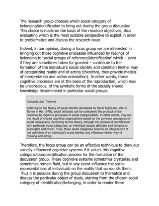 The research group chooses which social category of
belonging/identification to bring out during the group discussion.
This choice is made on the basis of the research objectives, thus
evaluating which is the most suitable perspective to exploit in order
to problematize and discuss the research issue.
Indeed, in our opinion, during a focus group we are interested in
bringing out those cognitive processes influenced by feelings of
belonging to ‘social groups of reference/identification’ which – even
if they are sometimes taken for granted – contribute to the
formation of the individual’s social identity and condition his/her way
of categorizing reality and of acting (therefore, they provide models
of interpretation and action orientation). In other words, those
cognitive processes are at the basis of the reproduction, which may
be unconscious, of the symbolic forms of the socially shared
knowledge disseminated in particular social groups.
Concepts and Theories
Referring to the theory of social identity developed by Henri Tajfel and John C.
Turner in the 1970s, social attitudes can be considered the product of the
response to cognitive processes of social categorization. In other words, they are
the result of shared cognitive organizations based on the common perception of
social collocations. According to this theory, through the process of identification
with particular social categories, an individual adopts attitudes and behaviours
associated with them. Thus, these social categories become an integral part of
the definition of an individual’s social identity and influence his/her way of
thinking and acting.
Therefore, the focus group can be an effective technique to draw out
socially influenced cognitive systems if it values this cognitive
categorization/identification process for the formation of the
discussion group. These cognitive systems sometimes crystallize and
sometimes remain fluid, but in any event influence the social
representations of individuals on the reality that surrounds them.
Thus it is possible during the group discussion to thematize and
discuss the particular object of study, starting from the chosen social
category of identification/belonging, in order to render these
 