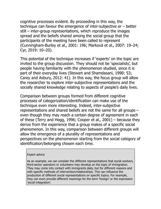 cognitive processes evident. By proceeding in this way, the
technique can favour the emergence of inter-subjective or – better
still – inter-group representations, which reproduce the images
spread and the beliefs shared among the social group that the
participants of the meeting have been called to represent
(Cunningham-Burley et al., 2001: 196; Marková et al., 2007: 19–24;
Cyr, 2019: 10–20).
This potential of the technique increases if ‘experts’ on the topic are
invited to the group discussion. They should not be ‘specialists’, but
people having familiarity with the phenomenon studied, since it is
part of their everyday lives (Stewart and Shamdasani, 1990: 53;
Carey and Asbury, 2012: 41). In this way, the focus group will allow
the researcher to explore inter-subjective representations and the
socially shared knowledge relating to aspects of people’s daily lives.
Comparison between groups formed from different cognitive
processes of categorization/identification can make use of the
technique even more interesting. Indeed, inter-subjective
representations and shared beliefs are not the same for all groups –
even though they may reach a certain degree of agreement in each
of these (Terry and Hogg, 1996; Cooper et al., 2001) – because they
derive from the experience that a group makes of a specific social
phenomenon. In this way, comparison between different groups will
allow the emergence of a plurality of representations and
perspectives on the phenomenon starting from the social category of
identification/belonging chosen each time.
Expert advice
As an example, we can consider the different representations that social workers,
third-sector operators or volunteers may develop on the topic of immigration.
They may come into contact with immigrants daily, but for different reasons and
with specific methods of intervention/relationships. This can influence the
production of different social representations on specific topics. For example,
they can even provide different meanings for the term ‘foreign’ or the expression
‘social integration’.
 