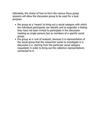 Ultimately, the choice of how to form the various focus group
sessions will allow the discussion group to be used for a dual
purpose:
the group as a ‘means’ to bring out a social category with which
the individual participants can identify and to engender a feeling
they have not been invited to participate in the discussion
meeting as single persons but as members of a specific social
group;
the group as a ‘unit of analysis’, because it is representative of
the social group that the researcher wants to investigate in a
discussion (i.e. starting from the particular social category
requested) in order to bring out the collective representations
connected to it.
 