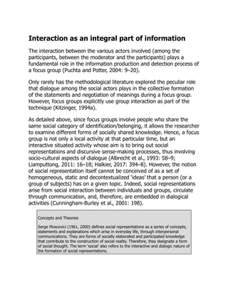 Interaction as an integral part of information
The interaction between the various actors involved (among the
participants, between the moderator and the participants) plays a
fundamental role in the information production and detection process of
a focus group (Puchta and Potter, 2004: 9–20).
Only rarely has the methodological literature explored the peculiar role
that dialogue among the social actors plays in the collective formation
of the statements and negotiation of meanings during a focus group.
However, focus groups explicitly use group interaction as part of the
technique (Kitzinger, 1994a).
As detailed above, since focus groups involve people who share the
same social category of identification/belonging, it allows the researcher
to examine different forms of socially shared knowledge. Hence, a focus
group is not only a local activity at that particular time, but an
interactive situated activity whose aim is to bring out social
representations and discursive sense-making processes, thus involving
socio-cultural aspects of dialogue (Albrecht et al., 1993: 58–9;
Liamputtong, 2011: 16–18; Halkier, 2017: 394–8). However, the notion
of social representation itself cannot be conceived of as a set of
homogeneous, static and decontextualized ‘ideas’ that a person (or a
group of subjects) has on a given topic. Indeed, social representations
arise from social interaction between individuals and groups, circulate
through communication, and, therefore, are embedded in dialogical
activities (Cunningham-Burley et al., 2001: 198).
Concepts and Theories
Serge Moscovici (1961, 2000) defines social representations as a series of concepts,
statements and explanations which arise in everyday life, through interpersonal
communications. They are forms of socially elaborated and participated knowledge
that contribute to the construction of social reality. Therefore, they designate a form
of social thought. The term ‘social’ also refers to the interactive and dialogic nature of
the formation of social representations.
 