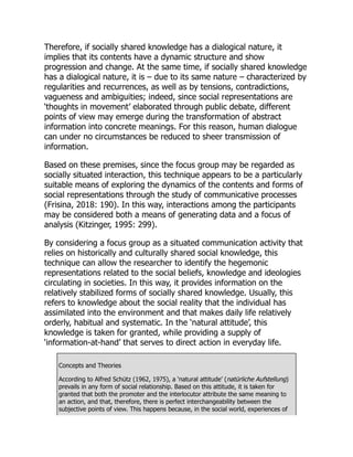 Therefore, if socially shared knowledge has a dialogical nature, it
implies that its contents have a dynamic structure and show
progression and change. At the same time, if socially shared knowledge
has a dialogical nature, it is – due to its same nature – characterized by
regularities and recurrences, as well as by tensions, contradictions,
vagueness and ambiguities; indeed, since social representations are
‘thoughts in movement’ elaborated through public debate, different
points of view may emerge during the transformation of abstract
information into concrete meanings. For this reason, human dialogue
can under no circumstances be reduced to sheer transmission of
information.
Based on these premises, since the focus group may be regarded as
socially situated interaction, this technique appears to be a particularly
suitable means of exploring the dynamics of the contents and forms of
social representations through the study of communicative processes
(Frisina, 2018: 190). In this way, interactions among the participants
may be considered both a means of generating data and a focus of
analysis (Kitzinger, 1995: 299).
By considering a focus group as a situated communication activity that
relies on historically and culturally shared social knowledge, this
technique can allow the researcher to identify the hegemonic
representations related to the social beliefs, knowledge and ideologies
circulating in societies. In this way, it provides information on the
relatively stabilized forms of socially shared knowledge. Usually, this
refers to knowledge about the social reality that the individual has
assimilated into the environment and that makes daily life relatively
orderly, habitual and systematic. In the ‘natural attitude’, this
knowledge is taken for granted, while providing a supply of
‘information-at-hand’ that serves to direct action in everyday life.
Concepts and Theories
According to Alfred Schütz (1962, 1975), a ‘natural attitude’ (natürliche Aufstellung)
prevails in any form of social relationship. Based on this attitude, it is taken for
granted that both the promoter and the interlocutor attribute the same meaning to
an action, and that, therefore, there is perfect interchangeability between the
subjective points of view. This happens because, in the social world, experiences of
 