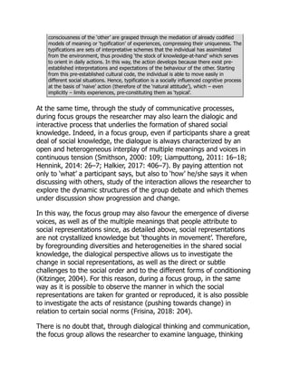 consciousness of the ‘other’ are grasped through the mediation of already codified
models of meaning or ‘typification’ of experiences, compressing their uniqueness. The
typifications are sets of interpretative schemes that the individual has assimilated
from the environment, thus providing ‘the stock of knowledge-at-hand’ which serves
to orient in daily actions. In this way, the action develops because there exist pre-
established interpretations and expectations of the behaviour of the other. Starting
from this pre-established cultural code, the individual is able to move easily in
different social situations. Hence, typification is a socially influenced cognitive process
at the basis of ‘naive’ action (therefore of the ‘natural attitude’), which – even
implicitly – limits experiences, pre-constituting them as ‘typical’.
At the same time, through the study of communicative processes,
during focus groups the researcher may also learn the dialogic and
interactive process that underlies the formation of shared social
knowledge. Indeed, in a focus group, even if participants share a great
deal of social knowledge, the dialogue is always characterized by an
open and heterogeneous interplay of multiple meanings and voices in
continuous tension (Smithson, 2000: 109; Liamputtong, 2011: 16–18;
Hennink, 2014: 26–7; Halkier, 2017: 406–7). By paying attention not
only to ‘what’ a participant says, but also to ‘how’ he/she says it when
discussing with others, study of the interaction allows the researcher to
explore the dynamic structures of the group debate and which themes
under discussion show progression and change.
In this way, the focus group may also favour the emergence of diverse
voices, as well as of the multiple meanings that people attribute to
social representations since, as detailed above, social representations
are not crystallized knowledge but ‘thoughts in movement’. Therefore,
by foregrounding diversities and heterogeneities in the shared social
knowledge, the dialogical perspective allows us to investigate the
change in social representations, as well as the direct or subtle
challenges to the social order and to the different forms of conditioning
(Kitzinger, 2004). For this reason, during a focus group, in the same
way as it is possible to observe the manner in which the social
representations are taken for granted or reproduced, it is also possible
to investigate the acts of resistance (pushing towards change) in
relation to certain social norms (Frisina, 2018: 204).
There is no doubt that, through dialogical thinking and communication,
the focus group allows the researcher to examine language, thinking
 