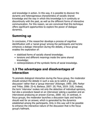 and knowledge in action. In this way, it is possible to discover the
dynamic and heterogeneous characteristics of socially shared
knowledge and the way in which this knowledge is in continuity or
discontinuity with the past, as well as the different forms of interactive
communication. For this reason, we are convinced that this technique
offers significant opportunities to explore the power of dialogue
dynamics.
Summing up
In conclusion, if the researcher develops a process of cognitive
identification with a ‘social group’ among the participants and he/she
enhances a dialogic interaction during the debate, a focus group
enables the exploration of:
stabilized forms of socially shared knowledge;
tensions and different meanings inside the same shared
knowledge;
reinterpretations of the symbolic forms of social knowledge.
1.3 The advantages and disadvantages of
interaction
To promote dialogical interaction during the focus group, the moderator
should conduct the debate in such a way as to solicit a ‘group
discussion’ rather than a ‘group interview’ (Kitzinger, 1995: 299; Parker
and Tritter, 2006: 25–6; Barbour, 2007: 20; Flick, 2019: 318). Indeed,
the term ‘interview’ evokes not only the detection of individual opinions,
but also a procedure based on an interviewer asking a question and an
interviewee producing an answer (Corrao, 2000: 16). In contrast, in
focus groups, the moderator launches a discussion topic and he/she
should wait for an answer, which is generated by the dynamics
established among the participants. Only in this way will it be possible
to enhance the interactive nature of the discussion that is the focus
group’s hallmark.
 
