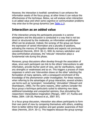 However, the interaction is twofold: sometimes it can enhance the
information assets of the focus group; at other times it can reduce the
effectiveness of the technique. Below, we will analyse when interaction
is an added value and when some cognitive or communication problems
may arise due to the group dynamics (see Table 1.1).
Interaction as an added value
If the interaction among the participants proceeds in a serene
atmosphere and the discussion is conducted in a way that is not too
direct or structured by the moderator, an information amplification
effect can be produced. Indeed, the synergy of the group can favour
the expression of varied information and a plurality of positions,
activating the memory of forgotten details and aspects not previously
considered (Hennink, 2014: 30–1). With its memory solicitation and
idea-confrontation processes, the ‘reticular’ interaction plays a
fundamental role during this phase.
Moreover, group discussions often develop through the association of
ideas, since each participant can link to the others’ interventions to add
information, provide his/her point of view, ask for clarifications, report
any strengths or weaknesses and so on. This triggers a process of chain
responses in which one ‘intervention draws on the other’ soliciting the
formulation of many opinions, with a consequent enrichment of the
knowledge of the phenomenon under investigation. For these reasons,
when referring to the advantages of group interaction, several scholars
use terms such as ‘synergism’, ‘snowballing’, ‘stimulation’ (Stewart and
Shamdasani, 1990). For the same reasons, other authors consider the
focus group a technique particularly suited to obtaining new ideas,
additional knowledge and unexpected opinions, thus stimulating the
researchers’ interpretative imagination (Morgan, 1997: 27; Puchta and
Potter, 2004: 118–20; Marková et al., 2007: 87).
In a focus group discussion, interaction also allows participants to form
their own point of view by comparing themselves with others, enabling
them to better define their position and gain greater awareness of their
ideas (Hennink, 2014: 30–1). This happens because the group synergy
 