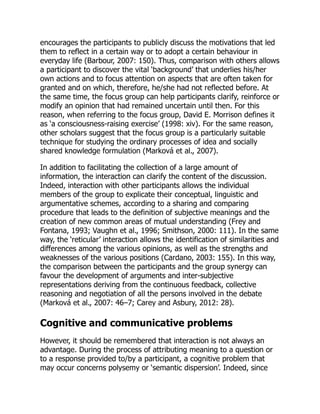 encourages the participants to publicly discuss the motivations that led
them to reflect in a certain way or to adopt a certain behaviour in
everyday life (Barbour, 2007: 150). Thus, comparison with others allows
a participant to discover the vital ‘background’ that underlies his/her
own actions and to focus attention on aspects that are often taken for
granted and on which, therefore, he/she had not reflected before. At
the same time, the focus group can help participants clarify, reinforce or
modify an opinion that had remained uncertain until then. For this
reason, when referring to the focus group, David E. Morrison defines it
as ‘a consciousness-raising exercise’ (1998: xiv). For the same reason,
other scholars suggest that the focus group is a particularly suitable
technique for studying the ordinary processes of idea and socially
shared knowledge formulation (Marková et al., 2007).
In addition to facilitating the collection of a large amount of
information, the interaction can clarify the content of the discussion.
Indeed, interaction with other participants allows the individual
members of the group to explicate their conceptual, linguistic and
argumentative schemes, according to a sharing and comparing
procedure that leads to the definition of subjective meanings and the
creation of new common areas of mutual understanding (Frey and
Fontana, 1993; Vaughn et al., 1996; Smithson, 2000: 111). In the same
way, the ‘reticular’ interaction allows the identification of similarities and
differences among the various opinions, as well as the strengths and
weaknesses of the various positions (Cardano, 2003: 155). In this way,
the comparison between the participants and the group synergy can
favour the development of arguments and inter-subjective
representations deriving from the continuous feedback, collective
reasoning and negotiation of all the persons involved in the debate
(Marková et al., 2007: 46–7; Carey and Asbury, 2012: 28).
Cognitive and communicative problems
However, it should be remembered that interaction is not always an
advantage. During the process of attributing meaning to a question or
to a response provided to/by a participant, a cognitive problem that
may occur concerns polysemy or ‘semantic dispersion’. Indeed, since
 