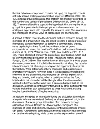 the link between concepts and terms is not rigid, the linguistic code is
not fully shared, making communication imperfect (Marradi, 2007: 30–
40). In focus group discussions, this problem can multiply according to
the number and variety of participants (Marková et al., 2007: 18–19,
25). These considerations support the hypothesis that during the focus
group it is appropriate to invite people who share a common or
analogous experience with regard to the research topic. This can favour
the emergence of similar ways of categorizing the phenomenon.
A second problem relates to the dynamics that are produced among the
members of a group when they are asked to share a series of pieces of
individually owned information to perform a common task. Indeed,
some psychologists have found that as the number of group
components increases, the quality of individual performance decreases
(Latané et al., 1979; Williams et al., 1981; Kerr and Park, 2001: 112–
16). This is attributed primarily to problems of coordination, which end
up slowing the free production of ideas (Kravitz and Martin, 1986;
Forsyth, 2014: 208–9). This mechanism can also occur in a focus group
discussion, since, even if it solicits the formulation of ideas, the reticular
interaction does not always give everyone the opportunity to express
themselves. While listening to others, memories and reasoning are
prompted very quickly. However, since it is not necessarily possible to
intervene at any given time, not everyone can always express what
they are thinking and, maybe, when a participant takes the floor,
he/she does not remember all the thoughts that the discussion had
solicited in him/her. In the same way, it can also happen that, in the
discussion, a person is continually interrupted by other participants who
want to make their own contributions to what was stated, making
him/her lose the thread of his/her reasoning.
In addition, the speed of interaction during the discussion can reduce
adequate information retrieval. Indeed, as already pointed out, in the
discussions of a focus group, interaction often proceeds through
association of ideas. Despite this favouring the emergence of a
multitude of ideas and opinions, however, continuous changes of topic
can occur. Furthermore, some relevant themes that may have emerged
can be abandoned quickly, while others can be expanded on even if
 
