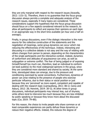 they are only marginal with respect to the research issues (Acocella,
2012: 1131–3). Therefore, there is no guarantee that the focus group
discussion always permits a complete and adequate analysis of the
research issues, especially if many topics are considered. These
considerations support the hypothesis that the focus group discussion
should focus on a few aspects considered relevant to the research, to
allow all participants to reflect and express their opinions on each topic
in an appropriate way in the short time available (an hour and a half on
average).
Finally, in group discussions, even if the dialogic interaction is the main
source for the collective construction of the statements and the
negotiation of meanings, some group dynamics can occur which risk
reducing the effectiveness of the technique. Indeed, interacting and
discussing in a collective debate is not easy and the way of relating with
others changes from person to person, depending on the characteristics
of the single participants and the interactive context. Indeed, dynamics
of conformism and attitudes of acquiescence can arise, as well as
subjugation or extreme conflict. The fear of being judged or of exposing
himself/herself too much can, therefore, lead an individual to conform
(at least publicly) to the most widespread opinions in the group, since
they are considered more standard and shared by society. At the same
time, stereotyped ideas can emerge, due to the pressure and
conditioning exercised by social conventions. Furthermore, dynamics of
power can arise relating to the presence of people who exercise
particular influence, due to their status or social position or just
because they are ‘perceived’ as more expert, competent and capable of
dealing with the research topic (Liamputtong, 2011: 80–2; Carey and
Asbury, 2012: 28; Hennink, 2014: 30–3). At other times in group
discussions, individual participants may interact less, out of shyness,
while others tend to intervene too much because they are less inhibited
by public speaking or because they know more about the discussed
topic (Cyr, 2019: 79–80).
For this reason, the choice to invite people who share common or at
least comparable experiences can partly defuse these dynamics or
reduce their negative effects. Indeed, this reduces the degree of
 