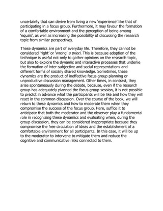 uncertainty that can derive from living a new ‘experience’ like that of
participating in a focus group. Furthermore, it may favour the formation
of a comfortable environment and the perception of being among
‘equals’, as well as increasing the possibility of discussing the research
topic from similar perspectives.
These dynamics are part of everyday life. Therefore, they cannot be
considered ‘right’ or ‘wrong’ a priori. This is because adoption of the
technique is useful not only to gather opinions on the research topic,
but also to explore the dynamic and interactive processes that underlie
the formation of inter-subjective and social representations and
different forms of socially shared knowledge. Sometimes, these
dynamics are the product of ineffective focus group planning or
unproductive discussion management. Other times, in contrast, they
arise spontaneously during the debate, because, even if the research
group has adequately planned the focus group session, it is not possible
to predict in advance what the participants will be like and how they will
react in the common discussion. Over the course of the book, we will
return to these dynamics and how to moderate them when they
compromise the success of the focus group. Here, suffice it to
anticipate that both the moderator and the observer play a fundamental
role in recognizing these dynamics and evaluating when, during the
group discussion, they can be considered inappropriate because they
compromise the free circulation of ideas and the establishment of a
comfortable environment for all participants. In this case, it will be up
to the moderator to intervene to mitigate them and reduce the
cognitive and communicative risks connected to them.
 