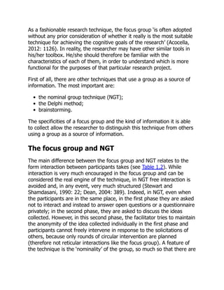 As a fashionable research technique, the focus group ‘is often adopted
without any prior consideration of whether it really is the most suitable
technique for achieving the cognitive goals of the research’ (Acocella,
2012: 1126). In reality, the researcher may have other similar tools in
his/her toolbox. He/she should therefore be familiar with the
characteristics of each of them, in order to understand which is more
functional for the purposes of that particular research project.
First of all, there are other techniques that use a group as a source of
information. The most important are:
the nominal group technique (NGT);
the Delphi method;
brainstorming.
The specificities of a focus group and the kind of information it is able
to collect allow the researcher to distinguish this technique from others
using a group as a source of information.
The focus group and NGT
The main difference between the focus group and NGT relates to the
form interaction between participants takes (see Table 1.2). While
interaction is very much encouraged in the focus group and can be
considered the real engine of the technique, in NGT free interaction is
avoided and, in any event, very much structured (Stewart and
Shamdasani, 1990: 22; Dean, 2004: 389). Indeed, in NGT, even when
the participants are in the same place, in the first phase they are asked
not to interact and instead to answer open questions or a questionnaire
privately; in the second phase, they are asked to discuss the ideas
collected. However, in this second phase, the facilitator tries to maintain
the anonymity of the idea collected individually in the first phase and
participants cannot freely intervene in response to the solicitations of
others, because only rounds of circular intervention are planned
(therefore not reticular interactions like the focus group). A feature of
the technique is the ‘nominality’ of the group, so much so that there are
 