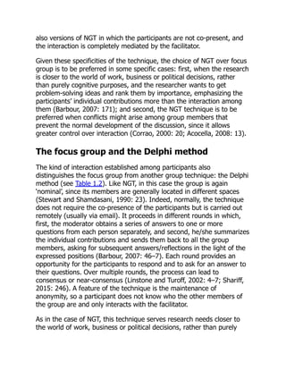 also versions of NGT in which the participants are not co-present, and
the interaction is completely mediated by the facilitator.
Given these specificities of the technique, the choice of NGT over focus
group is to be preferred in some specific cases: first, when the research
is closer to the world of work, business or political decisions, rather
than purely cognitive purposes, and the researcher wants to get
problem-solving ideas and rank them by importance, emphasizing the
participants’ individual contributions more than the interaction among
them (Barbour, 2007: 171); and second, the NGT technique is to be
preferred when conflicts might arise among group members that
prevent the normal development of the discussion, since it allows
greater control over interaction (Corrao, 2000: 20; Acocella, 2008: 13).
The focus group and the Delphi method
The kind of interaction established among participants also
distinguishes the focus group from another group technique: the Delphi
method (see Table 1.2). Like NGT, in this case the group is again
‘nominal’, since its members are generally located in different spaces
(Stewart and Shamdasani, 1990: 23). Indeed, normally, the technique
does not require the co-presence of the participants but is carried out
remotely (usually via email). It proceeds in different rounds in which,
first, the moderator obtains a series of answers to one or more
questions from each person separately, and second, he/she summarizes
the individual contributions and sends them back to all the group
members, asking for subsequent answers/reflections in the light of the
expressed positions (Barbour, 2007: 46–7). Each round provides an
opportunity for the participants to respond and to ask for an answer to
their questions. Over multiple rounds, the process can lead to
consensus or near-consensus (Linstone and Turoff, 2002: 4–7; Shariff,
2015: 246). A feature of the technique is the maintenance of
anonymity, so a participant does not know who the other members of
the group are and only interacts with the facilitator.
As in the case of NGT, this technique serves research needs closer to
the world of work, business or political decisions, rather than purely
 