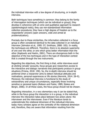 the individual interview with a low degree of structuring, or in-depth
interview.
Both techniques have something in common: they belong to the family
of interrogation techniques (which can be individual or group); they
develop in coherence with an emic and qualitative approach to research
(epistemological roots); they use non-standardized information
collection procedures; they have a high degree of freedom as to the
respondents’ answers (open answers, wide and aimed at
problematization).
Precisely due to these similarities, the information collected in a focus
group is often considered identical to the data collected in an individual
interview (Johnston et al., 1995: 57; Smithson, 2000: 105). In reality,
the techniques are different. Therefore, there is no absolute superiority
of one over the other, or one which gives better information than the
other (Kaplowitz and Hoehn, 2001). There are divergences both in the
objective of the two techniques and in the type of interaction context
that is created through the two instruments.
Regarding the objectives, the first thing is that, while interviews excel
at eliciting ‘private’ accounts, focus groups give researchers access to
the interactive and dialogic narratives that participants produce in group
situations (Frisina, 2018: 190). So, the in-depth interview should be
preferred when a researcher aims to detect individual attitudes and
motivations, personal experiences or life stories (Hennink, 2014: 28–9).
Moreover, the individual interview is functional to the study of
extraordinary and unique circumstances, especially those involving
sensitive or personal topics (Robson and Foster, 1989; Stokes and
Bergin, 2006). In all these cases, the focus group should not be chosen.
Regarding interaction, in a very elementary way it can be stated that,
while in the focus group the interaction is in a group, in the individual
interview the interaction takes place between two actors alone: the
interviewer and the interviewee. Even if the literature tends to
underestimate the relational dimension of the individual interview,
today many scholars agree on the centrality of the relational dimension
and, therefore, they are aware that information resulting from the
 