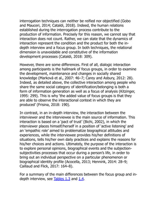 interrogation techniques can neither be reified nor objectified (Gobo
and Mauceri, 2014; Cataldi, 2018). Indeed, the human relations
established during the interrogation process contribute to the
production of information. Precisely for this reason, we cannot say that
interaction does not count. Rather, we can state that the dynamics of
interaction represent the condition and the product for both the in-
depth interview and a focus group. In both techniques, the relational
dimension is unavoidable and constitutive of the information
development processes (Cataldi, 2018: 309).
However, there are some differences. First of all, dialogic interaction
among participants is the hallmark of focus groups, in order to examine
the development, maintenance and changes in socially shared
knowledge (Marková et al., 2007: 46–7; Carey and Asbury, 2012: 28).
Indeed, as detailed above, the collective interaction among people who
share the same social category of identification/belonging is both a
form of information generation as well as a focus of analysis (Kitzinger,
1995: 299). This is why ‘the added value of focus groups is that they
are able to observe the interactional context in which they are
produced’ (Frisina, 2018: 190).
In contrast, in an in-depth interview, the interaction between the
interviewer and the interviewee is the main source of information. This
interaction is based on a ‘pact of trust’ (Bichi, 2002), in which the
interviewer places himself/herself in a position of ‘active listening’ and
an ‘empathic role’ aimed to problematize biographical attitudes and
experiences, while the interviewee provides his/her definitions of
situations, tells his/her own daily practices and explains the reasons for
his/her choices and actions. Ultimately, the purpose of the interaction is
to explore personal opinions, biographical events and the subjection-
subjectivities processes that occur during a person’s life, in order to
bring out an individual perspective on a particular phenomenon or
biographical identity profile (Acocella, 2013; Hennink, 2014: 28–9;
Caillaud and Flick, 2017: 164–8).
For a summary of the main differences between the focus group and in-
depth interview, see Tables 1.3 and 1.4.
 