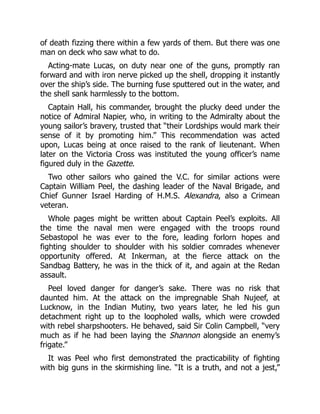 of death fizzing there within a few yards of them. But there was one
man on deck who saw what to do.
Acting-mate Lucas, on duty near one of the guns, promptly ran
forward and with iron nerve picked up the shell, dropping it instantly
over the ship’s side. The burning fuse sputtered out in the water, and
the shell sank harmlessly to the bottom.
Captain Hall, his commander, brought the plucky deed under the
notice of Admiral Napier, who, in writing to the Admiralty about the
young sailor’s bravery, trusted that “their Lordships would mark their
sense of it by promoting him.” This recommendation was acted
upon, Lucas being at once raised to the rank of lieutenant. When
later on the Victoria Cross was instituted the young officer’s name
figured duly in the Gazette.
Two other sailors who gained the V.C. for similar actions were
Captain William Peel, the dashing leader of the Naval Brigade, and
Chief Gunner Israel Harding of H.M.S. Alexandra, also a Crimean
veteran.
Whole pages might be written about Captain Peel’s exploits. All
the time the naval men were engaged with the troops round
Sebastopol he was ever to the fore, leading forlorn hopes and
fighting shoulder to shoulder with his soldier comrades whenever
opportunity offered. At Inkerman, at the fierce attack on the
Sandbag Battery, he was in the thick of it, and again at the Redan
assault.
Peel loved danger for danger’s sake. There was no risk that
daunted him. At the attack on the impregnable Shah Nujeef, at
Lucknow, in the Indian Mutiny, two years later, he led his gun
detachment right up to the loopholed walls, which were crowded
with rebel sharpshooters. He behaved, said Sir Colin Campbell, “very
much as if he had been laying the Shannon alongside an enemy’s
frigate.”
It was Peel who first demonstrated the practicability of fighting
with big guns in the skirmishing line. “It is a truth, and not a jest,”
 
