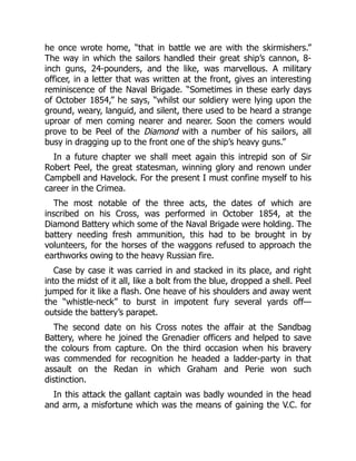 he once wrote home, “that in battle we are with the skirmishers.”
The way in which the sailors handled their great ship’s cannon, 8-
inch guns, 24-pounders, and the like, was marvellous. A military
officer, in a letter that was written at the front, gives an interesting
reminiscence of the Naval Brigade. “Sometimes in these early days
of October 1854,” he says, “whilst our soldiery were lying upon the
ground, weary, languid, and silent, there used to be heard a strange
uproar of men coming nearer and nearer. Soon the comers would
prove to be Peel of the Diamond with a number of his sailors, all
busy in dragging up to the front one of the ship’s heavy guns.”
In a future chapter we shall meet again this intrepid son of Sir
Robert Peel, the great statesman, winning glory and renown under
Campbell and Havelock. For the present I must confine myself to his
career in the Crimea.
The most notable of the three acts, the dates of which are
inscribed on his Cross, was performed in October 1854, at the
Diamond Battery which some of the Naval Brigade were holding. The
battery needing fresh ammunition, this had to be brought in by
volunteers, for the horses of the waggons refused to approach the
earthworks owing to the heavy Russian fire.
Case by case it was carried in and stacked in its place, and right
into the midst of it all, like a bolt from the blue, dropped a shell. Peel
jumped for it like a flash. One heave of his shoulders and away went
the “whistle-neck” to burst in impotent fury several yards off—
outside the battery’s parapet.
The second date on his Cross notes the affair at the Sandbag
Battery, where he joined the Grenadier officers and helped to save
the colours from capture. On the third occasion when his bravery
was commended for recognition he headed a ladder-party in that
assault on the Redan in which Graham and Perie won such
distinction.
In this attack the gallant captain was badly wounded in the head
and arm, a misfortune which was the means of gaining the V.C. for
 