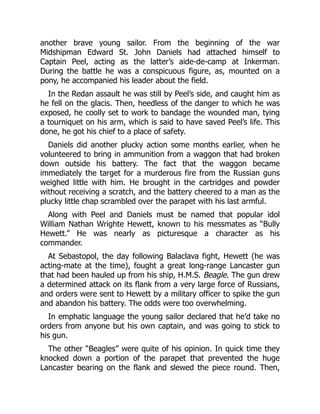 another brave young sailor. From the beginning of the war
Midshipman Edward St. John Daniels had attached himself to
Captain Peel, acting as the latter’s aide-de-camp at Inkerman.
During the battle he was a conspicuous figure, as, mounted on a
pony, he accompanied his leader about the field.
In the Redan assault he was still by Peel’s side, and caught him as
he fell on the glacis. Then, heedless of the danger to which he was
exposed, he coolly set to work to bandage the wounded man, tying
a tourniquet on his arm, which is said to have saved Peel’s life. This
done, he got his chief to a place of safety.
Daniels did another plucky action some months earlier, when he
volunteered to bring in ammunition from a waggon that had broken
down outside his battery. The fact that the waggon became
immediately the target for a murderous fire from the Russian guns
weighed little with him. He brought in the cartridges and powder
without receiving a scratch, and the battery cheered to a man as the
plucky little chap scrambled over the parapet with his last armful.
Along with Peel and Daniels must be named that popular idol
William Nathan Wrighte Hewett, known to his messmates as “Bully
Hewett.” He was nearly as picturesque a character as his
commander.
At Sebastopol, the day following Balaclava fight, Hewett (he was
acting-mate at the time), fought a great long-range Lancaster gun
that had been hauled up from his ship, H.M.S. Beagle. The gun drew
a determined attack on its flank from a very large force of Russians,
and orders were sent to Hewett by a military officer to spike the gun
and abandon his battery. The odds were too overwhelming.
In emphatic language the young sailor declared that he’d take no
orders from anyone but his own captain, and was going to stick to
his gun.
The other “Beagles” were quite of his opinion. In quick time they
knocked down a portion of the parapet that prevented the huge
Lancaster bearing on the flank and slewed the piece round. Then,
 