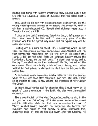 loading and firing with sailorly smartness, they poured such a hot
fire into the advancing horde of Russians that the latter beat a
retreat.
They used the big gun with great advantage at Inkerman, but the
young mate’s splendid defence of his battery was enough by itself to
win him a well-deserved V.C. Hewett died eighteen years ago, a
Vice-Admiral and a K.C.B.
A page or two back I mentioned Israel Harding, chief gunner, as a
third naval hero of the live shell. It was many years after the
Crimean War that his opportunity came, but his exploit may well be
noted down here.
Harding was a gunner on board H.M.S. Alexandra, when, in July
1882, Sir Beauchamp Seymour (afterwards Lord Alcester) with his
fleet bombarded Alexandria. On the first day of the action (the
11th), a big 10-inch shell from an Egyptian battery struck the
ironclad and lodged on the main deck. The alarm was raised, and at
the cry “Live shell above the hatchway!” Harding rushed up the
companion. There was luckily a tub of water handy, and having
wetted the fizzing fuse he dumped the shell into the tub just in the
nick of time.
As in Lucas’s case, promotion quickly followed with the gunner,
while the V.C. was soon after conferred upon him. The shell, it may
be of interest to note, is now among the treasures of her Majesty
the Queen.
So many naval heroes call for attention that I must hurry on to
speak of Lucas’s comrades in the Baltic who also won the coveted
decoration.
There was Captain of the Mast George Ingouville, serving in the
Arrogant. On the 13th of July 1855, the second cutter of his vessel
got into difficulties while the fleet was bombarding the town of
Viborg. A shell having exploded her magazine, she became half
swamped and began to drift quickly to shore. Observing this,
Ingouville dived off into the sea and swam after the runaway. He
 