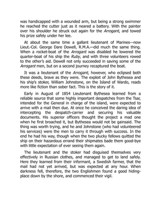 was handicapped with a wounded arm, but being a strong swimmer
he reached the cutter just as it neared a battery. With the painter
over his shoulder he struck out again for the Arrogant, and towed
his prize safely under her lee.
At about the same time a gallant lieutenant of Marines—now
Lieut.-Col. George Dare Dowell, R.M.A.—did much the same thing.
When a rocket-boat of the Arrogant was disabled he lowered the
quarter-boat of his ship the Ruby, and with three volunteers rowed
to the other’s aid. Dowell not only succeeded in saving some of the
Arrogant men, but on a second journey recaptured the boat.
It was a lieutenant of the Arrogant, however, who eclipsed both
these deeds, brave as they were. The exploit of John Bythesea and
his ship’s stoker, William Johnstone, on the Island of Wardo, reads
more like fiction than sober fact. This is the story of it.
Early in August of 1854 Lieutenant Bythesea learned from a
reliable source that some highly important despatches from the Tsar,
intended for the General in charge of the island, were expected to
arrive with a mail then due. At once he conceived the daring idea of
intercepting the despatch-carrier and securing his valuable
documents. His superior officers thought the project a mad one
when he first broached it, but Bythesea would not be gainsaid. The
thing was worth trying, and he and Johnstone (who had volunteered
his services) were the men to carry it through with success. In the
end he had his way, though when the two plucky fellows quitted the
ship on their hazardous errand their shipmates bade them good-bye
with little expectation of ever seeing them again.
The lieutenant and the stoker had disguised themselves very
effectively in Russian clothes, and managed to get to land safely.
Here they learned from their informant, a Swedish farmer, that the
mail had not yet arrived, but was expected at any hour. When
darkness fell, therefore, the two Englishmen found a good hiding-
place down by the shore, and commenced their vigil.
 