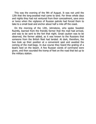 This was the evening of the 9th of August. It was not until the
12th that the long-awaited mail came to land. For three whole days
and nights they had not ventured from their concealment, save once
or twice when the vigilance of Russian patrols had forced them to
take to a small boat and anchor about half a mile off the coast.
On the morning of the 12th, Johnstone, who spoke Swedish
fluently, learned from the friendly farmer that the mail had arrived,
and was to be sent to the fort that night. Great caution was to be
observed, the farmer added, as it was known to the Russians that
someone from the British fleet had landed. At dark, therefore, the
two took up their position at a convenient spot and awaited the
coming of the mail-bags. In due course they heard the grating of a
boat’s keel on the beach. A few Russian words of command were
given, and then sounded the tramp of feet on the road that led up to
the military station.
 