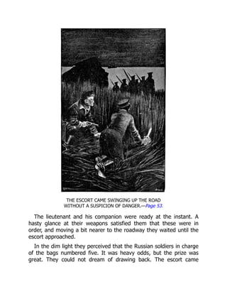THE ESCORT CAME SWINGING UP THE ROAD
WITHOUT A SUSPICION OF DANGER.—Page 53.
The lieutenant and his companion were ready at the instant. A
hasty glance at their weapons satisfied them that these were in
order, and moving a bit nearer to the roadway they waited until the
escort approached.
In the dim light they perceived that the Russian soldiers in charge
of the bags numbered five. It was heavy odds, but the prize was
great. They could not dream of drawing back. The escort came
 