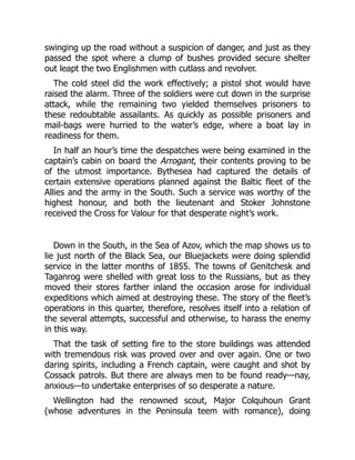 swinging up the road without a suspicion of danger, and just as they
passed the spot where a clump of bushes provided secure shelter
out leapt the two Englishmen with cutlass and revolver.
The cold steel did the work effectively; a pistol shot would have
raised the alarm. Three of the soldiers were cut down in the surprise
attack, while the remaining two yielded themselves prisoners to
these redoubtable assailants. As quickly as possible prisoners and
mail-bags were hurried to the water’s edge, where a boat lay in
readiness for them.
In half an hour’s time the despatches were being examined in the
captain’s cabin on board the Arrogant, their contents proving to be
of the utmost importance. Bythesea had captured the details of
certain extensive operations planned against the Baltic fleet of the
Allies and the army in the South. Such a service was worthy of the
highest honour, and both the lieutenant and Stoker Johnstone
received the Cross for Valour for that desperate night’s work.
Down in the South, in the Sea of Azov, which the map shows us to
lie just north of the Black Sea, our Bluejackets were doing splendid
service in the latter months of 1855. The towns of Genitchesk and
Taganrog were shelled with great loss to the Russians, but as they
moved their stores farther inland the occasion arose for individual
expeditions which aimed at destroying these. The story of the fleet’s
operations in this quarter, therefore, resolves itself into a relation of
the several attempts, successful and otherwise, to harass the enemy
in this way.
That the task of setting fire to the store buildings was attended
with tremendous risk was proved over and over again. One or two
daring spirits, including a French captain, were caught and shot by
Cossack patrols. But there are always men to be found ready—nay,
anxious—to undertake enterprises of so desperate a nature.
Wellington had the renowned scout, Major Colquhoun Grant
(whose adventures in the Peninsula teem with romance), doing
 