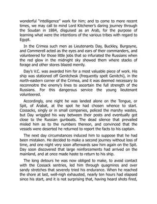 wonderful “intelligence” work for him; and to come to more recent
times, we may call to mind Lord Kitchener’s daring journey through
the Soudan in 1884, disguised as an Arab, for the purpose of
learning what were the intentions of the various tribes with regard to
Egypt.
In the Crimea such men as Lieutenants Day, Buckley, Burgoyne,
and Commerell acted as the eyes and ears of their commanders, and
volunteered for those little jobs that so infuriated the Russians when
the red glow in the midnight sky showed them where stacks of
forage and other stores blazed merrily.
Day’s V.C. was awarded him for a most valuable piece of work. His
ship was stationed off Genitchesk (frequently spelt Genitchi), in the
north-eastern corner of the Crimea, and it was deemed necessary to
reconnoitre the enemy’s lines to ascertain the full strength of the
Russians. For this dangerous service the young lieutenant
volunteered.
Accordingly, one night he was landed alone on the Tongue, or
Spit, of Arabat, at the spot he had chosen whence to start.
Cossacks, singly or in small companies, policed the marshy wastes,
but Day wriggled his way between their posts and eventually got
close to the Russian gunboats. The dead silence that prevailed
misled him as to the numbers thereon, and convinced that the
vessels were deserted he returned to report the facts to his captain.
The next day circumstances induced him to suppose that he had
been mistaken. He decided to make a second journey without loss of
time, and one night very soon afterwards saw him again on the Spit.
Day soon discovered that large reinforcements had arrived on the
mainland, and at once made haste to return to his ship.
The long detours he was now obliged to make, to avoid contact
with the Cossack sentries, led him through quagmires and over
sandy stretches that severely tried his endurance. When he reached
the shore at last, well-nigh exhausted, nearly ten hours had elapsed
since his start, and it is not surprising that, having heard shots fired,
 