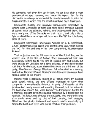 his comrades had given him up for lost. He got back after a most
providential escape, however, and made his report. But for his
discoveries an attempt would certainly have been made to seize the
Russian boats, in which case the result must have been disastrous.
Lieutenants Buckley and Burgoyne distinguished themselves by
landing near Genitchesk at night and firing some immense supplies
of stones. With the seaman, Robarts, who accompanied them, they
were nearly cut off by Cossacks on their return, and only a fierce
fight enabled them to escape. All three won the V.C. for this daring
piece of work.
Lieutenant Commerell (afterwards Admiral Sir J. E. Commerell,
G.C.B.) performed a like action later on the same year, which gained
the V.C. for him and one of his two companions, Quartermaster
Rickard.
Their objective was the Crimean shore of the Putrid Sea, on the
western side of the Spit of Arabat. They accomplished their task
successfully, setting fire to 400 tons of Russian corn and forage, but
were chased by Cossacks for a long distance. In the helter-skelter
rush back for the boat, about three miles away, the third man of the
party, Able-Seaman George Milestone, fell exhausted in a swamp,
and but for Commerell’s and Rickard’s herculean exertions must have
fallen a victim to the enemy.
Making what is popularly known as a “bandy-chair”, by clasping
each other’s wrists, the two officers managed to carry their
companion a considerable distance. A party of Cossacks at this
juncture had nearly succeeded in cutting them off, but the sailors in
the boat now opened fire, while Commerell, dropping his burden for
a moment, brought down the leading horseman by a bullet from his
revolver. This fortunately checked the Cossacks, who were only some
sixty yards away, and by dint of half carrying, half dragging
Milestone, the plucky lieutenant and quartermaster eventually got
him to the boat, and were soon out of reach of their pursuers.
 