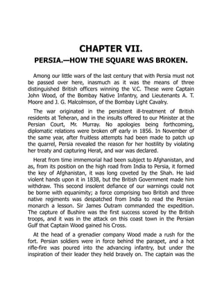 CHAPTER VII.
PERSIA.—HOW THE SQUARE WAS BROKEN.
Among our little wars of the last century that with Persia must not
be passed over here, inasmuch as it was the means of three
distinguished British officers winning the V.C. These were Captain
John Wood, of the Bombay Native Infantry, and Lieutenants A. T.
Moore and J. G. Malcolmson, of the Bombay Light Cavalry.
The war originated in the persistent ill-treatment of British
residents at Teheran, and in the insults offered to our Minister at the
Persian Court, Mr. Murray. No apologies being forthcoming,
diplomatic relations were broken off early in 1856. In November of
the same year, after fruitless attempts had been made to patch up
the quarrel, Persia revealed the reason for her hostility by violating
her treaty and capturing Herat, and war was declared.
Herat from time immemorial had been subject to Afghanistan, and
as, from its position on the high road from India to Persia, it formed
the key of Afghanistan, it was long coveted by the Shah. He laid
violent hands upon it in 1838, but the British Government made him
withdraw. This second insolent defiance of our warnings could not
be borne with equanimity; a force comprising two British and three
native regiments was despatched from India to read the Persian
monarch a lesson. Sir James Outram commanded the expedition.
The capture of Bushire was the first success scored by the British
troops, and it was in the attack on this coast town in the Persian
Gulf that Captain Wood gained his Cross.
At the head of a grenadier company Wood made a rush for the
fort. Persian soldiers were in force behind the parapet, and a hot
rifle-fire was poured into the advancing infantry, but under the
inspiration of their leader they held bravely on. The captain was the
 