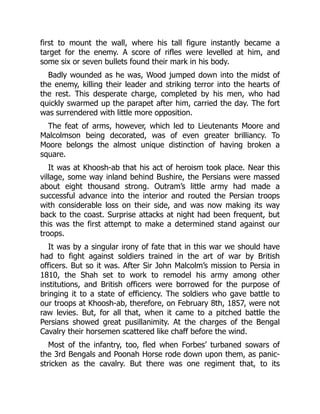 first to mount the wall, where his tall figure instantly became a
target for the enemy. A score of rifles were levelled at him, and
some six or seven bullets found their mark in his body.
Badly wounded as he was, Wood jumped down into the midst of
the enemy, killing their leader and striking terror into the hearts of
the rest. This desperate charge, completed by his men, who had
quickly swarmed up the parapet after him, carried the day. The fort
was surrendered with little more opposition.
The feat of arms, however, which led to Lieutenants Moore and
Malcolmson being decorated, was of even greater brilliancy. To
Moore belongs the almost unique distinction of having broken a
square.
It was at Khoosh-ab that his act of heroism took place. Near this
village, some way inland behind Bushire, the Persians were massed
about eight thousand strong. Outram’s little army had made a
successful advance into the interior and routed the Persian troops
with considerable loss on their side, and was now making its way
back to the coast. Surprise attacks at night had been frequent, but
this was the first attempt to make a determined stand against our
troops.
It was by a singular irony of fate that in this war we should have
had to fight against soldiers trained in the art of war by British
officers. But so it was. After Sir John Malcolm’s mission to Persia in
1810, the Shah set to work to remodel his army among other
institutions, and British officers were borrowed for the purpose of
bringing it to a state of efficiency. The soldiers who gave battle to
our troops at Khoosh-ab, therefore, on February 8th, 1857, were not
raw levies. But, for all that, when it came to a pitched battle the
Persians showed great pusillanimity. At the charges of the Bengal
Cavalry their horsemen scattered like chaff before the wind.
Most of the infantry, too, fled when Forbes’ turbaned sowars of
the 3rd Bengals and Poonah Horse rode down upon them, as panic-
stricken as the cavalry. But there was one regiment that, to its
 