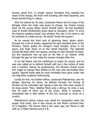 honour, stood firm. In proper square formation they awaited the
onset of the charge, the front rank kneeling with fixed bayonets, and
those behind firing in volleys.
With his colonel by his side, Lieutenant Moore led his troop of the
Bengals when the order was given to charge, but Forbes having
been hit the young officer found himself alone. He had doubtless
read of Arnold Winkelried’s brave deed at Sempach, when “in arms
the Austrian phalanx stood,” but whether this was in his mind or not
he resolved on a bold course. He would “break the square.”
As he neared the front rank of gleaming steel, above which,
through the curls of smoke, appeared the dark bearded faces of the
Persians, Moore pulled his charger’s head straight, drove in his
spurs, and leapt sheer on to the raised bayonets. The splendid
animal fell dead within the square, pinning its rider beneath its body;
but the lieutenant was up and on his feet in an instant, while
through the gap he had made the sowars charged after him.
In his fall Moore had the misfortune to break his sword, and he
was now called on to defend himself with but a few inches of steel
and a revolver. Seeing his predicament, the Persians closed round
him, eager to avenge their defeat on the man who had broken their
square. Against these odds he must inevitably have gone under had
not help been suddenly forthcoming.
Luckily for him, his brother-officer, Lieutenant Malcolmson, saw his
danger. Spurring his horse, he dashed through the throng of
Persians to his comrade’s aid, laying a man low with each sweep of
his long sword. Then, bidding Moore grip a stirrup, he clove a way
free for both of them out of the press. What is certainly a
remarkable fact is that neither of the two received so much as a
scratch.
Malcolmson’s plucky rescue was noted for recognition when the
proper time came, and in due course he and Moore received their
V.C.’s together. The former died a few years ago, but Moore is still
with us, a Major-General and a C.B.
 