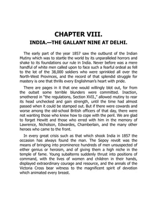 CHAPTER VIII.
INDIA.—THE GALLANT NINE AT DELHI.
The early part of the year 1857 saw the outburst of the Indian
Mutiny which was to startle the world by its unparalleled horrors and
shake to its foundations our rule in India. Never before was a mere
handful of white men called upon to face such a fearful ordeal as fell
to the lot of the 38,000 soldiers who were sprinkled all over the
North-West Provinces, and the record of that splendid struggle for
mastery is one that thrills every Englishman’s heart with pride.
There are pages in it that one would willingly blot out, for from
the outset some terrible blunders were committed. Inaction,
smothered in “the regulations, Section XVII.,” allowed mutiny to rear
its head unchecked and gain strength, until the time had almost
passed when it could be stamped out. But if there were cowards and
worse among the old-school British officers of that day, there were
not wanting those who knew how to cope with the peril. We are glad
to forget Hewitt and those who erred with him in the memory of
Lawrence, Nicholson, Edwardes, Chamberlain, and the many other
heroes who came to the front.
In every great crisis such as that which shook India in 1857 the
occasion has always found the man. The Sepoy revolt was the
means of bringing into prominence hundreds of men unsuspected of
either genius or heroism, and of giving them a high niche in the
temple of fame. Young subalterns suddenly thrust into positions of
command, with the lives of women and children in their hands,
displayed extraordinary courage and resource, and the annals of the
Victoria Cross bear witness to the magnificent spirit of devotion
which animated every breast.
 