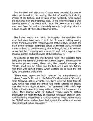 One hundred and eighty-two Crosses were awarded for acts of
valour performed in the Mutiny, the list of recipients including
officers of the highest, and privates of the humblest, rank; doctors
and civilians; men and beardless boys. In the following pages I shall
describe some of the deeds which won the decoration and which
stand out from the rest as especially notable, beginning with the
historic episode of “the Gallant Nine” at Delhi.
The Indian Mutiny was not in its inception the revolution that
some historians have averred it to be. It was a military mutiny
arising from more or less real grievances of the sepoys, to which the
affair of the “greased” cartridges served as the last straw. Moreover,
it was confined to one Presidency, that of Bengal, and it is incorrect
to say that the conspiracy was widespread and that a large number
of native princes and rajahs were at the bottom of it.
As a matter of fact only two dynastic rulers—the execrable Nana
Sahib and the Ranee of Jhansi—lent it their support. The majority of
the native princes, among them being the powerful Maharajah of
Pattiala, sided with the British from the first, and it was their fidelity,
with their well-trained troops, which enabled us to keep the flag
flying through that awful time.
“There were sepoys on both sides of the entrenchments at
Lucknow,” says Dr. Fitchett in his Tale of the Great Mutiny. “Counting
camp followers, native servants, etc., there were two black faces to
every white face under the British flag which fluttered so proudly
over the historic ridge at Delhi. The ‘protected’ Sikh chiefs kept
British authority from temporary collapse betwixt the Jumna and the
Sutlej. They formed what Sir Richard Temple calls ‘a political
breakwater,’ on which the fury of rebellious Hindustan broke in vain.”
Had the Mutiny indeed been a national uprising, what chances would
the 38,000 white soldiers have had against the millions of natives
who comprised India’s population?
 