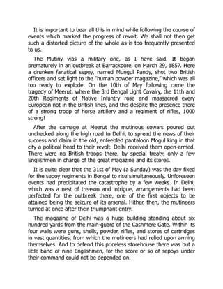 It is important to bear all this in mind while following the course of
events which marked the progress of revolt. We shall not then get
such a distorted picture of the whole as is too frequently presented
to us.
The Mutiny was a military one, as I have said. It began
prematurely in an outbreak at Barrackpore, on March 29, 1857. Here
a drunken fanatical sepoy, named Mungul Pandy, shot two British
officers and set light to the “human powder magazine,” which was all
too ready to explode. On the 10th of May following came the
tragedy of Meerut, where the 3rd Bengal Light Cavalry, the 11th and
20th Regiments of Native Infantry rose and massacred every
European not in the British lines, and this despite the presence there
of a strong troop of horse artillery and a regiment of rifles, 1000
strong!
After the carnage at Meerut the mutinous sowars poured out
unchecked along the high road to Delhi, to spread the news of their
success and claim in the old, enfeebled pantaloon Mogul king in that
city a political head to their revolt. Delhi received them open-armed.
There were no British troops there, by special treaty, only a few
Englishmen in charge of the great magazine and its stores.
It is quite clear that the 31st of May (a Sunday) was the day fixed
for the sepoy regiments in Bengal to rise simultaneously. Unforeseen
events had precipitated the catastrophe by a few weeks. In Delhi,
which was a nest of treason and intrigue, arrangements had been
perfected for the outbreak there, one of the first objects to be
attained being the seizure of its arsenal. Hither, then, the mutineers
turned at once after their triumphant entry.
The magazine of Delhi was a huge building standing about six
hundred yards from the main-guard of the Cashmere Gate. Within its
four walls were guns, shells, powder, rifles, and stores of cartridges
in vast quantities, from which the mutineers had relied upon arming
themselves. And to defend this priceless storehouse there was but a
little band of nine Englishmen, for the score or so of sepoys under
their command could not be depended on.
 