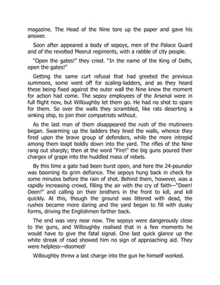 magazine. The Head of the Nine tore up the paper and gave his
answer.
Soon after appeared a body of sepoys, men of the Palace Guard
and of the revolted Meerut regiments, with a rabble of city people.
“Open the gates!” they cried. “In the name of the King of Delhi,
open the gates!”
Getting the same curt refusal that had greeted the previous
summons, some went off for scaling-ladders, and as they heard
these being fixed against the outer wall the Nine knew the moment
for action had come. The sepoy employees of the Arsenal were in
full flight now, but Willoughby let them go. He had no shot to spare
for them. So over the walls they scrambled, like rats deserting a
sinking ship, to join their compatriots without.
As the last man of them disappeared the rush of the mutineers
began. Swarming up the ladders they lined the walls, whence they
fired upon the brave group of defenders, while the more intrepid
among them leapt boldly down into the yard. The rifles of the Nine
rang out sharply; then at the word “Fire!” the big guns poured their
charges of grape into the huddled mass of rebels.
By this time a gate had been burst open, and here the 24-pounder
was booming its grim defiance. The sepoys hung back in check for
some minutes before the rain of shot. Behind them, however, was a
rapidly increasing crowd, filling the air with the cry of faith—“Deen!
Deen!” and calling on their brothers in the front to kill, and kill
quickly. At this, though the ground was littered with dead, the
rushes became more daring and the yard began to fill with dusky
forms, driving the Englishmen farther back.
The end was very near now. The sepoys were dangerously close
to the guns, and Willoughby realised that in a few moments he
would have to give the fatal signal. One last quick glance up the
white streak of road showed him no sign of approaching aid. They
were helpless—doomed!
Willoughby threw a last charge into the gun he himself worked.
 
